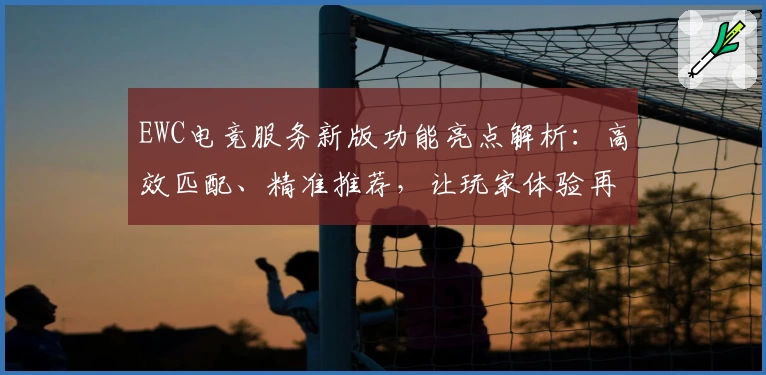 EWC电竞服务新版功能亮点解析：高效匹配、精准推荐，让玩家体验再升级
