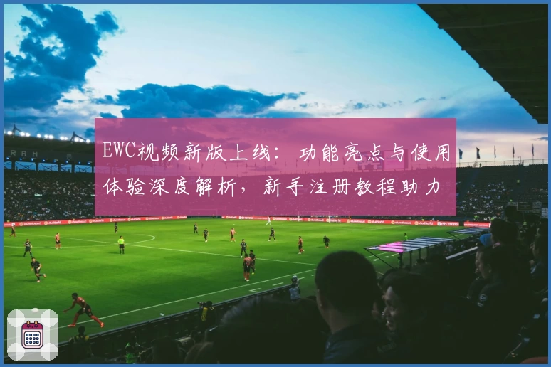 EWC视频新版上线：功能亮点与使用体验深度解析，新手注册教程助力畅快观影