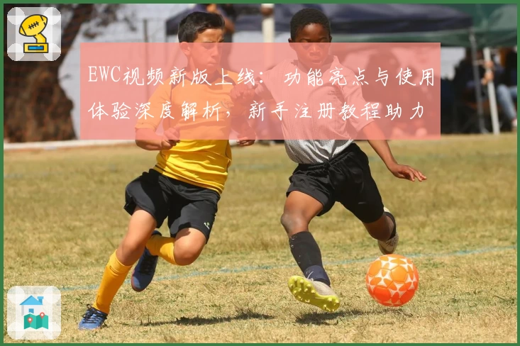 EWC视频新版上线：功能亮点与使用体验深度解析，新手注册教程助力畅快观影