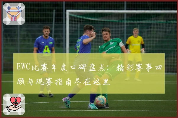 EWC比赛年度口碑盘点：精彩赛事回顾与观赛指南尽在这里