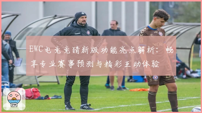EWC电竞竞猜新版功能亮点解析：畅享专业赛事预测与精彩互动体验