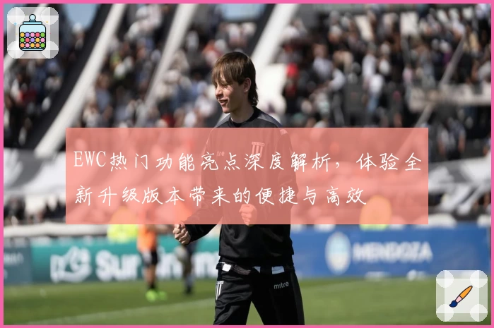 EWC热门功能亮点深度解析，体验全新升级版本带来的便捷与高效