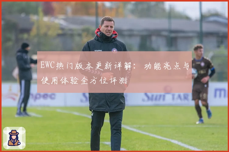 EWC热门版本更新详解：功能亮点与使用体验全方位评测