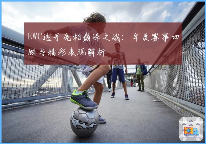EWC选手亮相巅峰之战：年度赛事回顾与精彩表现解析