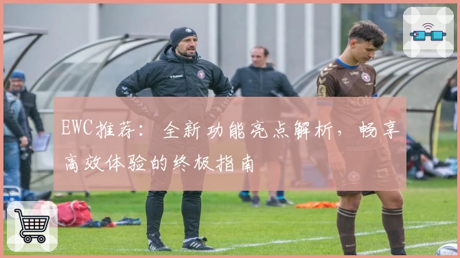 EWC推荐：全新功能亮点解析，畅享高效体验的终极指南