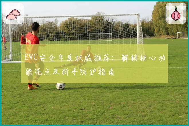 EWC安全年度权威推荐：解锁核心功能亮点及新手防护指南