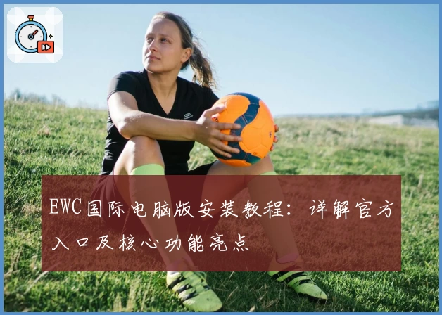 EWC国际电脑版安装教程：详解官方入口及核心功能亮点