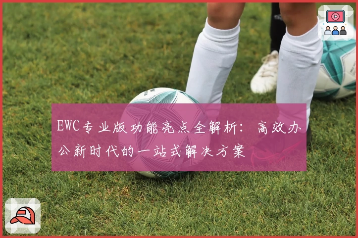 EWC专业版功能亮点全解析：高效办公新时代的一站式解决方案