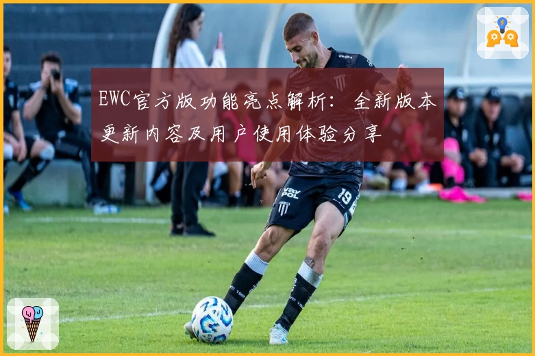 EWC官方版功能亮点解析：全新版本更新内容及用户使用体验分享