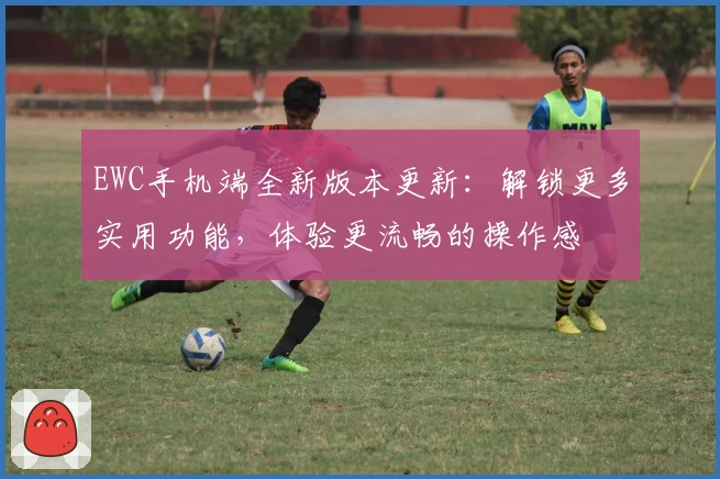 EWC手机端全新版本更新:解锁更多实用功能,体验更流畅的操作感