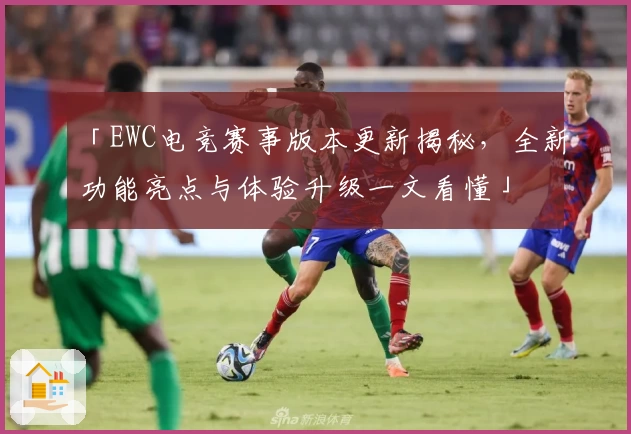 「EWC电竞赛事版本更新揭秘,全新功能亮点与体验升级一文看懂」