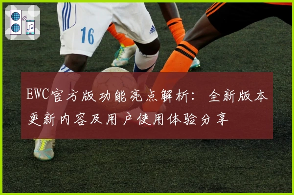 EWC官方版功能亮点解析：全新版本更新内容及用户使用体验分享